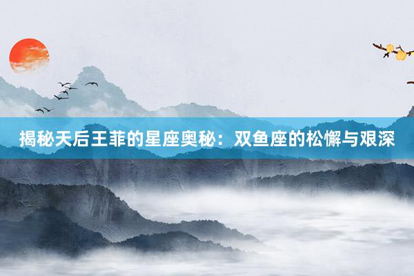 揭秘天后王菲的星座奥秘：双鱼座的松懈与艰深